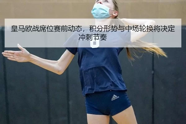 皇马欧战席位赛前动态，积分形势与中场轮换将决定冲刺节奏